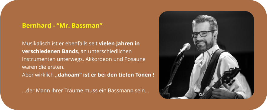 Bernhard - “Mr. Bassman”  Musikalisch ist er ebenfalls seit vielen Jahren in  verschiedenen Bands, an unterschiedlichen  Instrumenten unterwegs. Akkordeon und Posaune  waren die ersten.  Aber wirklich „dahoam“ ist er bei den tiefen Tönen !  ...der Mann ihrer Träume muss ein Bassmann sein...