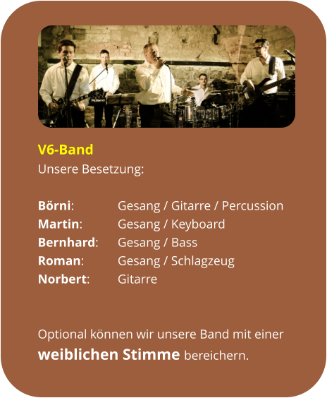 V6-Band Unsere Besetzung:  Börni:		Gesang / Gitarre / Percussion Martin:		Gesang / Keyboard Bernhard:	Gesang / Bass Roman:		Gesang / Schlagzeug Norbert:		Gitarre   Optional können wir unsere Band mit einer  weiblichen Stimme bereichern.